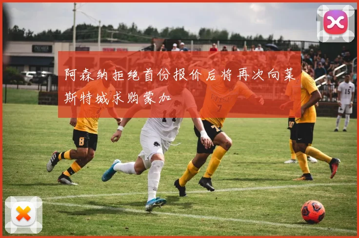阿森纳拒绝首份报价后将再次向莱斯特城求购蒙加