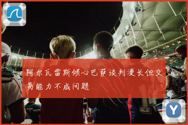 阿尔瓦雷斯倾心巴萨谈判漫长但交易能力不成问题