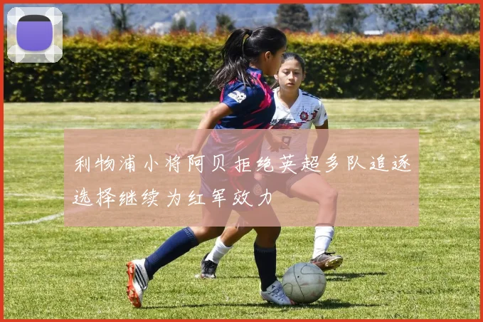 利物浦小将阿贝拒绝英超多队追逐选择继续为红军效力
