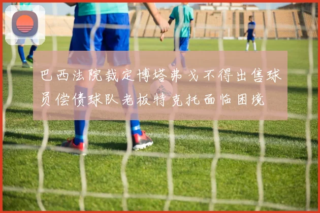 巴西法院裁定博塔弗戈不得出售球员偿债球队老板特克托面临困境