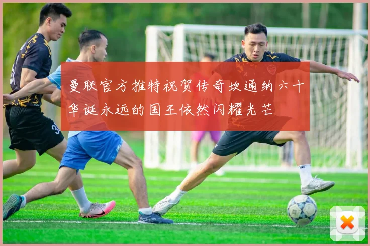 曼联官方推特祝贺传奇坎通纳六十华诞永远的国王依然闪耀光芒