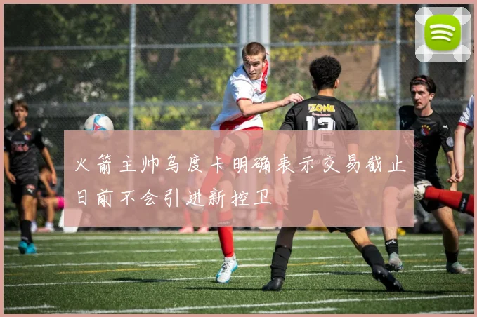 火箭主帅乌度卡明确表示交易截止日前不会引进新控卫