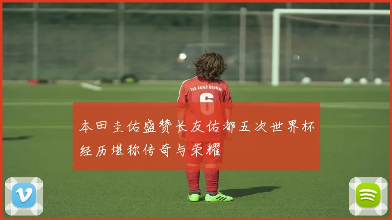 本田圭佑盛赞长友佑都五次世界杯经历堪称传奇与荣耀