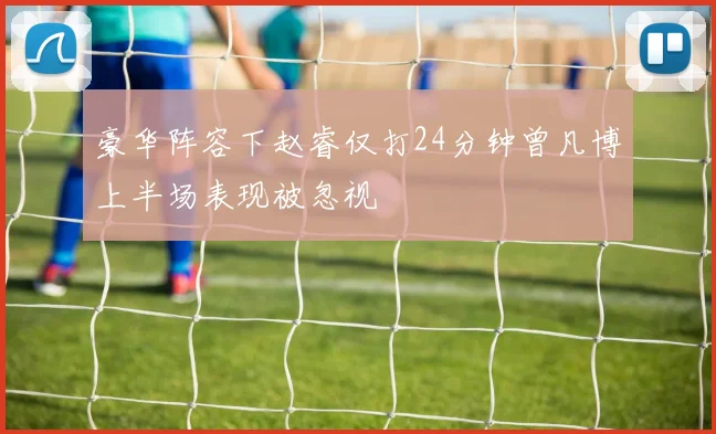 豪华阵容下赵睿仅打24分钟曾凡博上半场表现被忽视