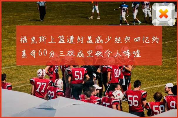福克斯上篮遭封盖威少经典回忆约基奇60分三双成空砍令人唏嘘