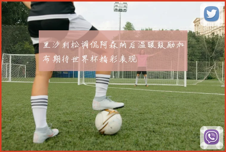 里沙利松调侃阿森纳后温暖鼓励加布期待世界杯精彩表现