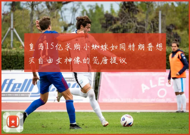 皇马15亿求购小蜘蛛如同特朗普想买自由女神像的荒唐提议