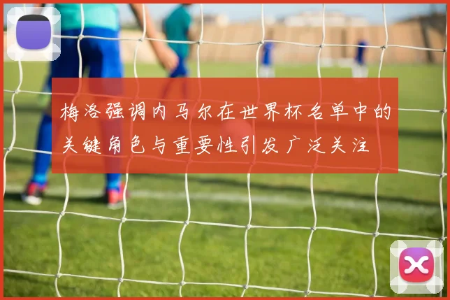 梅洛强调内马尔在世界杯名单中的关键角色与重要性引发广泛关注
