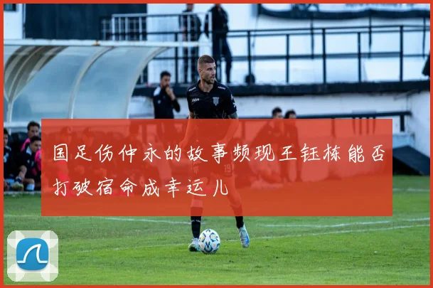 国足伤仲永的故事频现王钰栋能否打破宿命成幸运儿