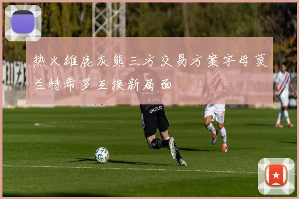 热火雄鹿灰熊三方交易方案字母莫兰特希罗互换新局面