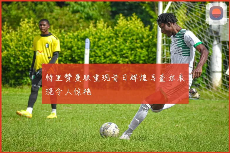 特里赞曼联重现昔日辉煌马奎尔表现令人惊艳