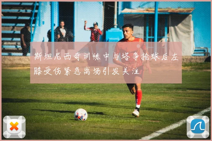 斯坦尼西奇训练中与塔争抢球后左膝受伤紧急离场引发关注