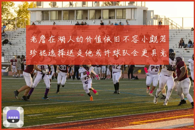 老詹在湖人的价值依旧不容小觑若珍妮选择送走他或许球队会更具竞争力