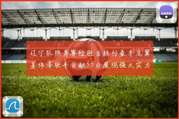 辽宁队热身赛险胜吉林付豪李虎翼姜伟泽联手贡献55分展现强大实力