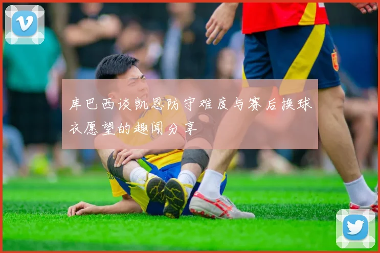 库巴西谈凯恩防守难度与赛后换球衣愿望的趣闻分享