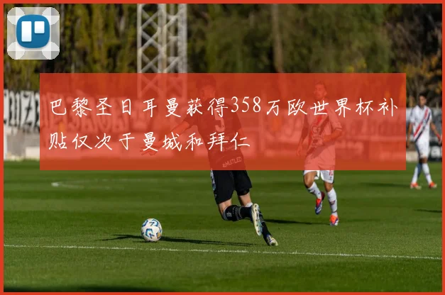 巴黎圣日耳曼获得358万欧世界杯补贴仅次于曼城和拜仁