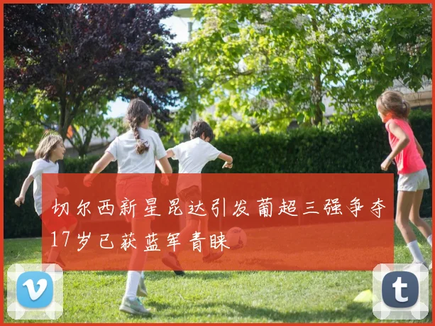 切尔西新星昆达引发葡超三强争夺17岁已获蓝军青睐