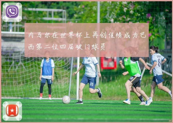 内马尔在世界杯上再创佳绩成为巴西第二位四届破门球员