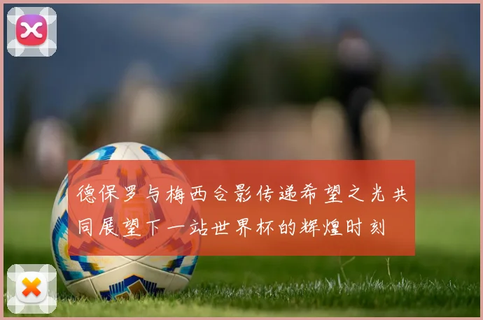 德保罗与梅西合影传递希望之光共同展望下一站世界杯的辉煌时刻